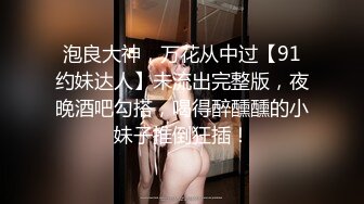 泡良大神，万花从中过【91约妹达人】未流出完整版，夜晚酒吧勾搭，喝得醉醺醺的小妹子推倒狂插！