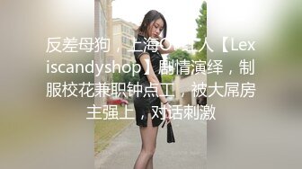 反差母狗，上海OF红人【Lexiscandyshop】剧情演绎，制服校花兼职钟点工，被大屌房主强上，对话刺激