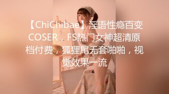 【ChiChibae】淫语性瘾百变COSER，FS热门女神超清原档付费，狐狸尾无套啪啪，视觉效果一流