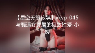 【星空无限传媒】xkvp-045 与骚逼女邻居的极致性爱-小嫒