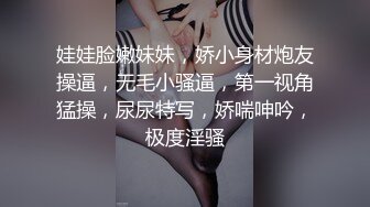 娃娃脸嫩妹妹，娇小身材炮友操逼，无毛小骚逼，第一视角猛操，尿尿特写，娇喘呻吟，极度淫骚