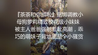 『茶茶和你拼啦』捆绑调教小母狗萝莉精致校花级小妹妹 被主人爸爸强制羞耻高潮，乖巧的萌妹子背地里是个小骚货