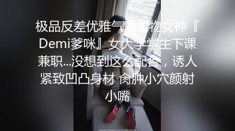 极品反差优雅气质尤物女神『Demi爹咪』女大学学生下课兼职...没想到这么配合，诱人紧致凹凸身材 肏肿小穴颜射小嘴