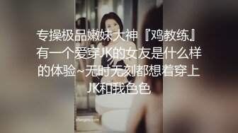 专操极品嫩妹大神『鸡教练』有一个爱穿JK的女友是什么样的体验~无时无刻都想着穿上JK和我色色