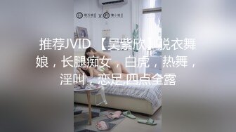 推荐JVID 【吴紫欣】脱衣舞娘，长腿痴女，白虎，热舞，淫叫，恋足,四点全露