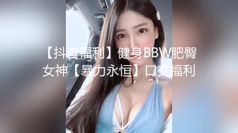 【抖音福利】健身BBW肥臀女神【暴力永恒】口交福利