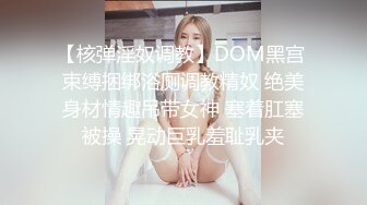 【核弹淫奴调教】DOM黑宫 束缚捆绑浴厕调教精奴 绝美身材情趣吊带女神 塞着肛塞被操 晃动巨乳羞耻乳夹