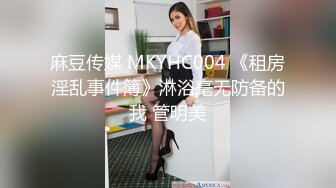 麻豆传媒 MKYHC004 《租房淫乱事件簿》淋浴毫无防备的我 管明美