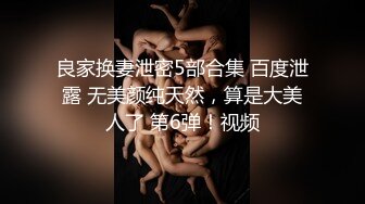 良家换妻泄密5部合集 百度泄露 无美颜纯天然，算是大美人了 第6弹！视频