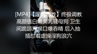 [MP4]【淫狗调教】终极调教高颜值白嫩美乳骚母狗 卫生间跪舔深喉口爆吞精 后入抽插怼着虐操淫狗浪穴