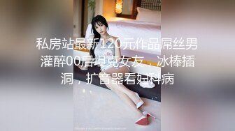 私房站最新120元作品屌丝男灌醉00后坦克女友，冰棒插洞，扩音器看妇科病