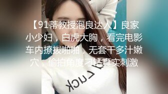 【91蒂教授泡良达人】良家小少妇，白虎大胸，看完电影车内撩拨啪啪，无套干多汁嫩穴，偷拍角度刁钻真实刺激