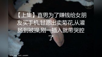 【上集】直男为了赚钱给女朋友买手机,甘愿出卖菊花,从灌肠到被操,刚一插入就带哭腔了