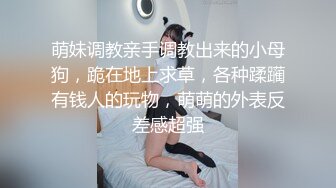 萌妹调教亲手调教出来的小母狗，跪在地上求草，各种蹂躏有钱人的玩物，萌萌的外表反差感超强