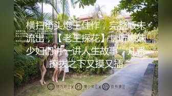 横扫街头炮王佳作，完整版未流出，【老王探花】，听嫩妹少妇们讲一讲人生故事，几番撩拨之下又摸又插