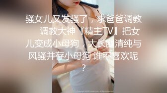 骚女儿又发骚了，求爸爸调教❤️调教大神『精主TV』把女儿变成小母狗，大长腿清纯与风骚并存小母狗 谁不喜欢呢？