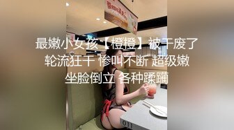 最嫩小女孩【橙橙】被干废了 轮流狂干 惨叫不断 超级嫩 坐脸倒立 各种蹂躏