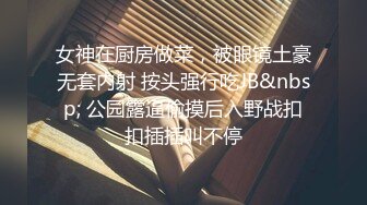 女神在厨房做菜，被眼镜土豪无套内射 按头强行吃JB&nbsp; 公园露逼偷摸后入野战扣扣插插叫不停