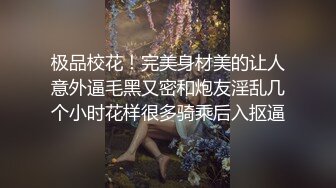 极品校花！完美身材美的让人意外逼毛黑又密和炮友淫乱几个小时花样很多骑乘后入抠逼