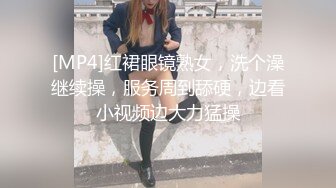 [MP4]红裙眼镜熟女，洗个澡继续操，服务周到舔硬，边看小视频边大力猛操