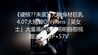 《硬核??来袭》尤物身材巨乳4.0T大翘臀Onlyfans「吴女士」大量高价收费啪啪自慰视图流出55P+57V