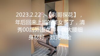 2023.2.22，【利哥探花】，年后回来上班的美女多了，清秀00后外围女神，胸大腰细身材好，数完现金