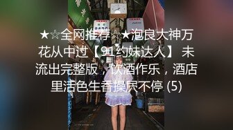 ★☆全网推荐☆★泡良大神万花从中过【91约妹达人】 未流出完整版，饮酒作乐，酒店里活色生香操屄不停 (5)