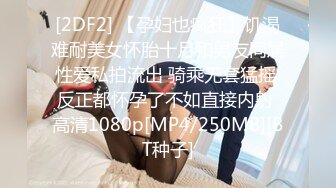 [2DF2] 【孕妇也疯狂】饥渴难耐美女怀胎十月和男友同居性爱私拍流出 骑乘无套猛摇 反正都怀孕了不如直接内射 高清1080p[MP4/250MB][BT种子]