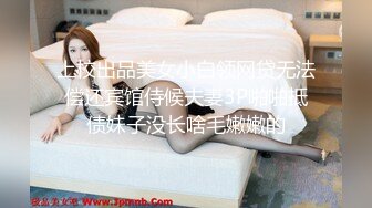 上校出品美女小白领网贷无法偿还宾馆侍候夫妻3P啪啪抵债妹子没长啥毛嫩嫩的