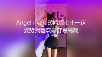 Angel rivera珍藏版七十一这姿势我喜欢最容易高潮