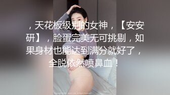 ，天花板级别的女神，【安安研】，脸蛋完美无可挑剔，如果身材也能达到满分就好了，全脱依然喷鼻血！