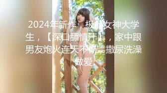 2024年新作，极品女神大学生，【深口舔情汁】，家中跟男友炮火连天不停，撒尿洗澡做爱