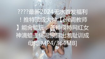 ????最新2024无水首发福利！推特顶级大神【elc调教师】能肏能玩，各种模特网红女神滴蜡走绳喝尿露出羞耻训成母狗[MP4/364MB]