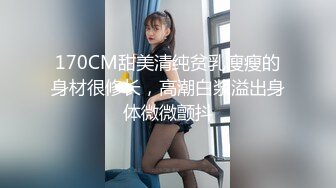 170CM甜美清纯贫乳瘦瘦的身材很修长，高潮白浆溢出身体微微颤抖