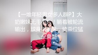 【一堆年轻男女多人群P】大奶嫩妹无毛小穴！躺着被轮流输出，纹身眼镜妹，骑乘位猛坐爽翻