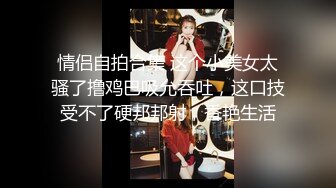 情侣自拍合集 这个小美女太骚了撸鸡巴吸允吞吐，这口技受不了硬邦邦射，香艳生活