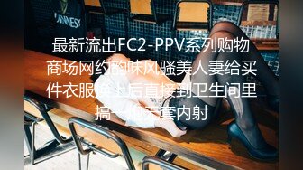 最新流出FC2-PPV系列购物商场网约韵味风骚美人妻给买件衣服换上后直接到卫生间里搞一炮无套内射