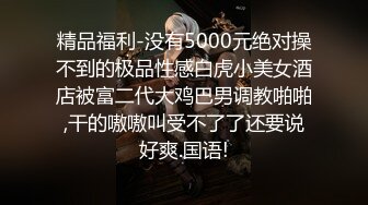 精品福利-没有5000元绝对操不到的极品性感白虎小美女酒店被富二代大鸡巴男调教啪啪,干的嗷嗷叫受不了了还要说好爽.国语!