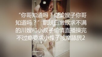 “你哥知道吗？你偷嫂子你哥知道吗？”肌肤白嫩欲求不满的川嫂和小叔子偷情直播操完不过瘾要求小叔子按摩舔屄2