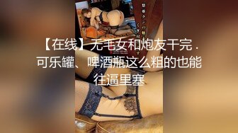 【在线】无毛女和炮友干完 .可乐罐、啤酒瓶这么粗的也能往逼里塞