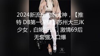 2024新流出约炮大神，【推特 DB第一深情】苏州大三JK少女，白嫩听话，激情69后无套强入口爆