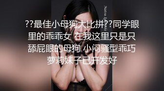 ??最佳小母狗大比拼??同学眼里的乖乖女 在我这里只是只舔屁眼的母狗 小闷骚型乖巧萝莉妹子已开发好