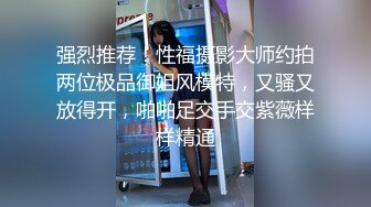 强烈推荐！性福摄影大师约拍两位极品御姐风模特，又骚又放得开，啪啪足交手交紫薇样样精通