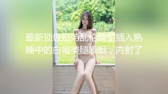 最新顶级姐弟乱伦偷偷插入熟睡中的白嫩美腿表姐，内射了