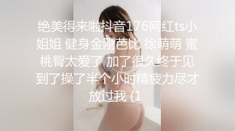 绝美得来啦抖音176网红ts小姐姐 健身金刚芭比 徐萌萌 蜜桃臀太爱了 加了很久终于见到了操了半个小时精疲力尽才放过我 (1 