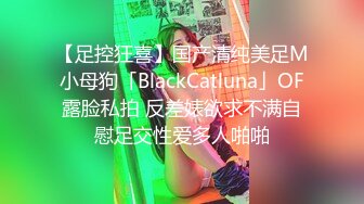 【足控狂喜】国产清纯美足M小母狗「BlackCatluna」OF露脸私拍 反差婊欲求不满自慰足交性爱多人啪啪