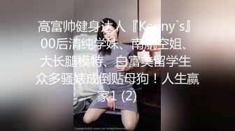 高富帅健身达人『Kenny`s』00后清纯学妹、南航空姐、大长腿模特、白富美留学生 众多骚婊成倒贴母狗！人生赢家1 (2)