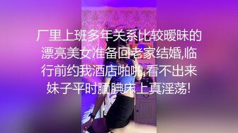 厂里上班多年关系比较暧昧的漂亮美女准备回老家结婚,临行前约我酒店啪啪,看不出来妹子平时腼腆床上真淫荡!