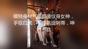 模特身材气质颜值纹身女神，手抠白虎，不停挑逗阴蒂，呻吟不止