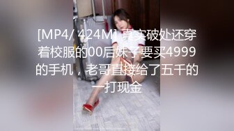 [MP4/ 424M] 真实破处还穿着校服的00后妹子要买4999的手机，老哥直接给了五千的一打现金